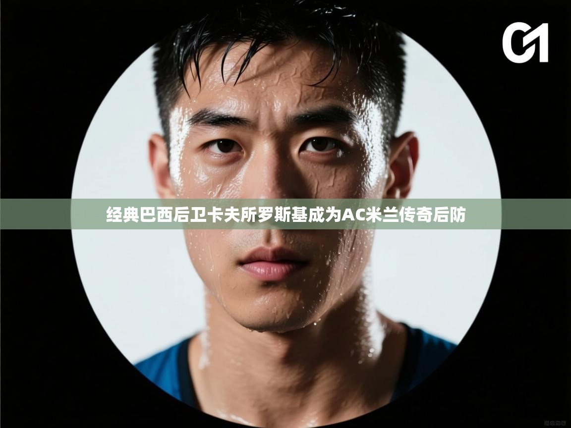 开云kaiyun体育app入口登录官网-经典巴西后卫卡夫所罗斯基成为AC米兰传奇后防 第1张