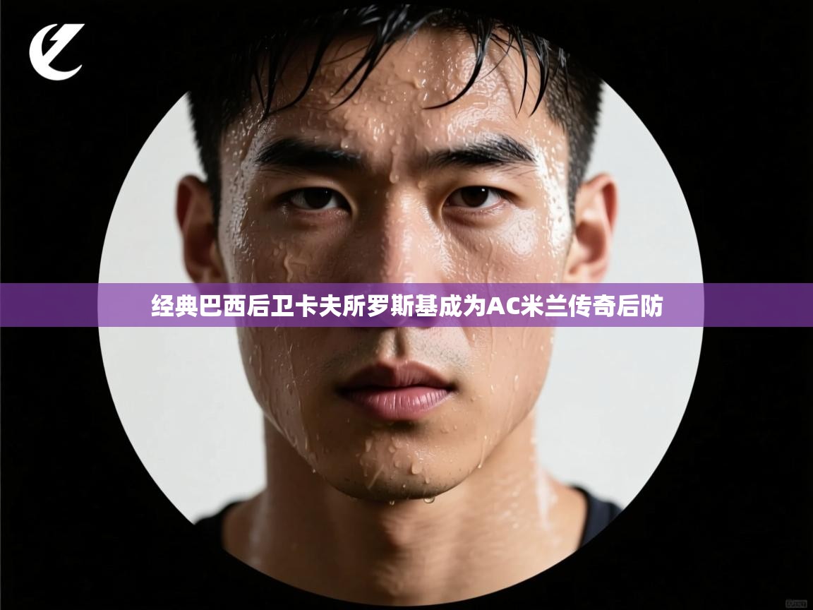 开云kaiyun体育app入口登录官网-经典巴西后卫卡夫所罗斯基成为AC米兰传奇后防 第3张