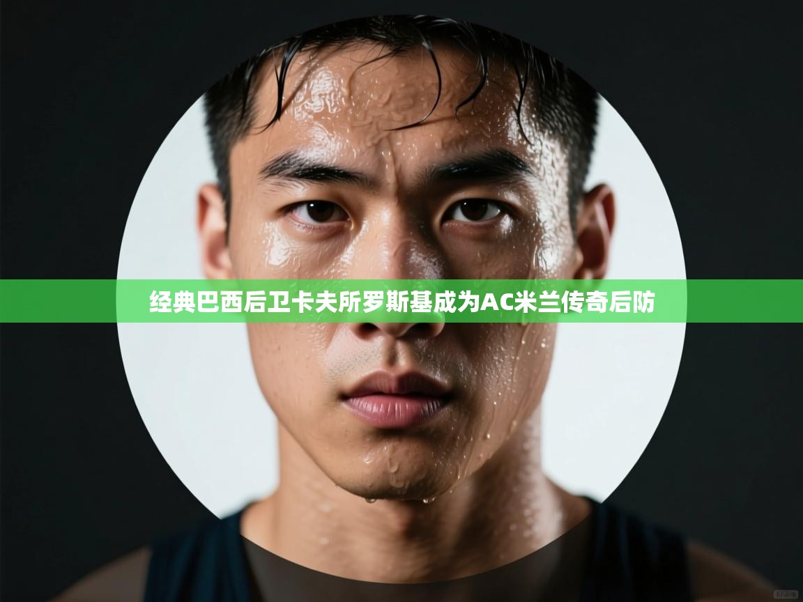 开云kaiyun体育app入口登录官网-经典巴西后卫卡夫所罗斯基成为AC米兰传奇后防 第4张