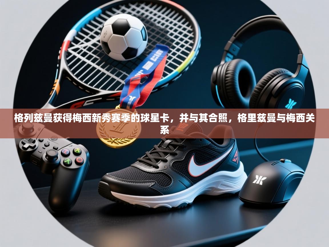 开云·体育app中国官方网站-格列兹曼获得梅西新秀赛季的球星卡，并与其合照，格里兹曼与梅西关系  第1张