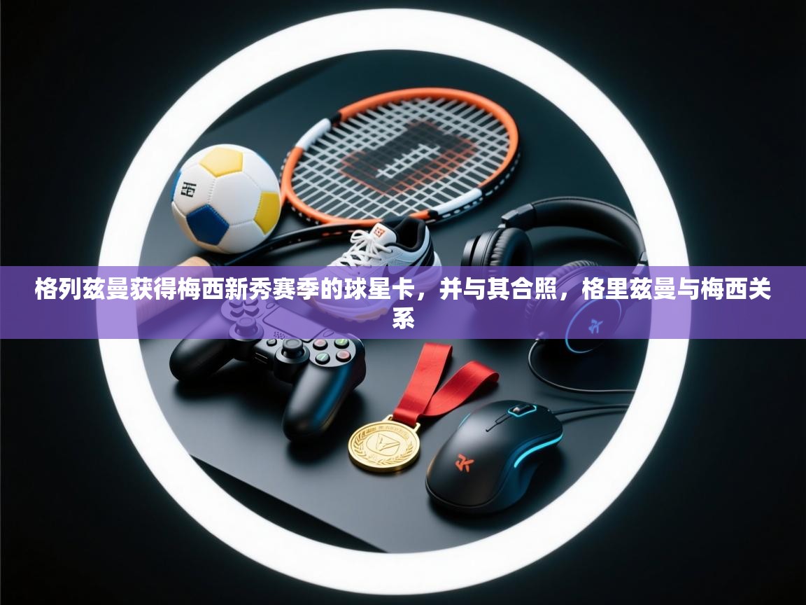 开云·体育app中国官方网站-格列兹曼获得梅西新秀赛季的球星卡，并与其合照，格里兹曼与梅西关系  第4张