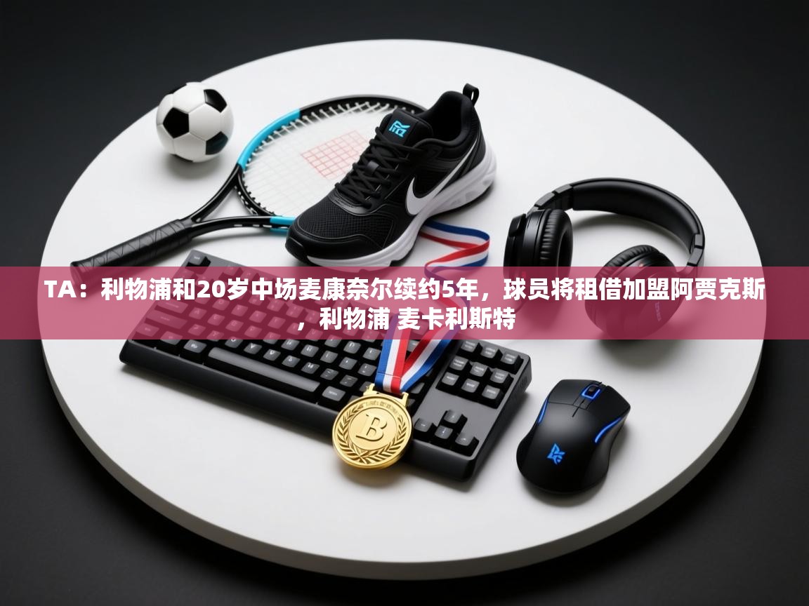 开云体育客服在线咨询-TA：利物浦和20岁中场麦康奈尔续约5年，球员将租借加盟阿贾克斯，利物浦 麦卡利斯特  第2张