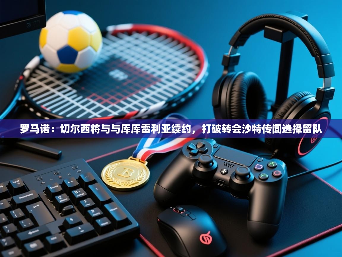 开云邀请码-罗马诺:切尔西将与与库库雷利亚续约,打破转会沙特传闻选择留队 第3张