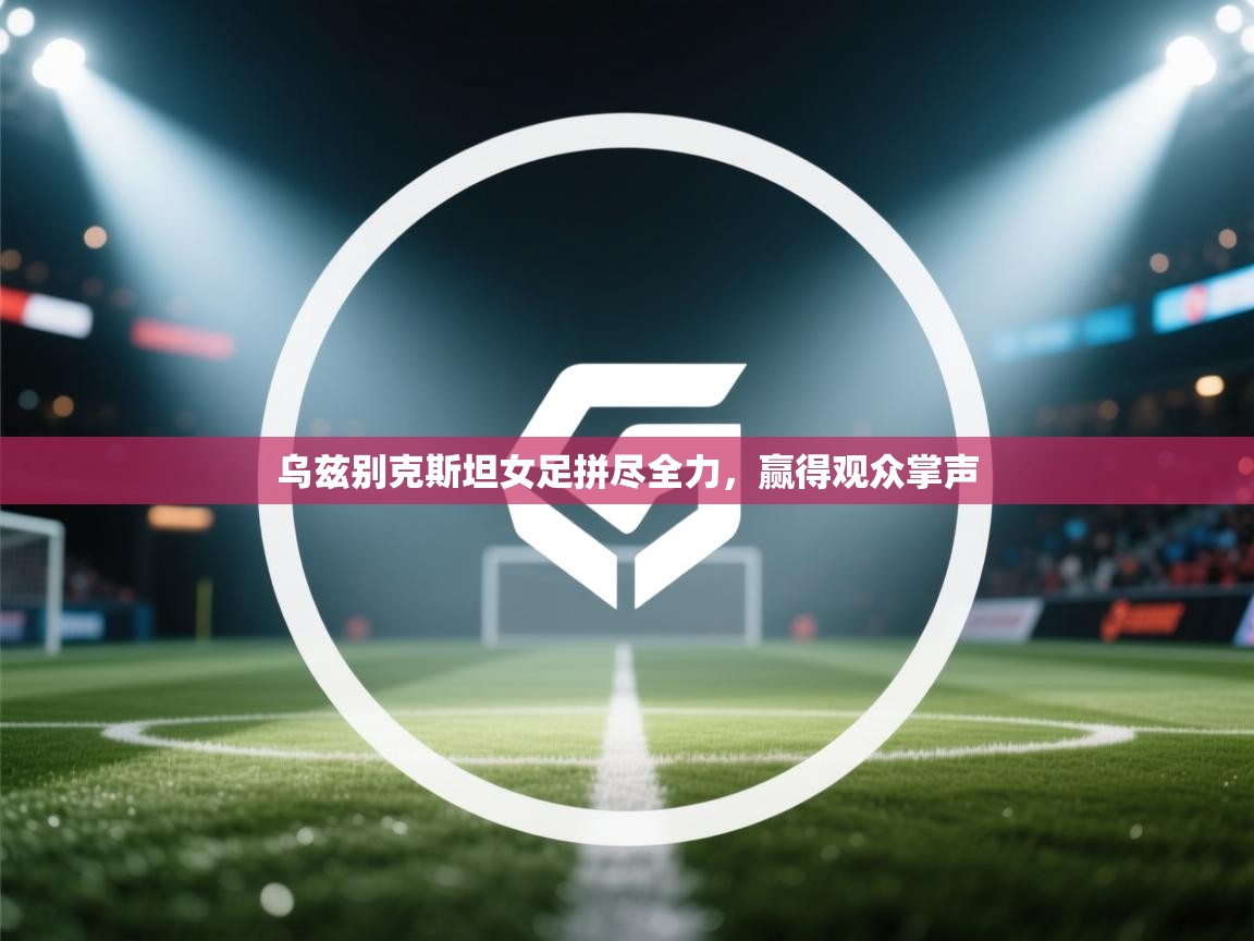开云体育PC版网页版登录-乌兹别克斯坦女足拼尽全力，赢得观众掌声  第3张